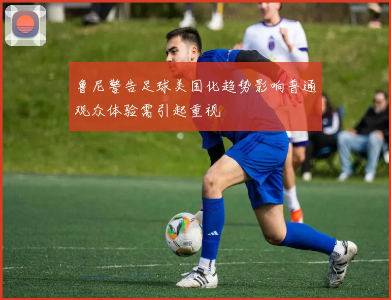 鲁尼警告足球美国化趋势影响普通观众体验需引起重视