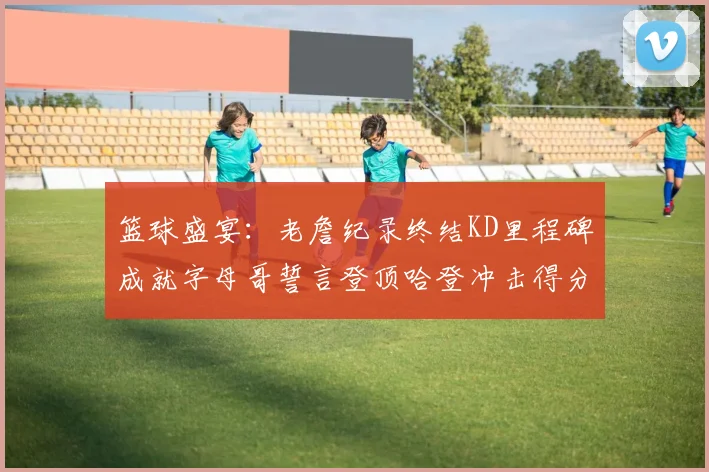 篮球盛宴：老詹纪录终结KD里程碑成就字母哥誓言登顶哈登冲击得分前十