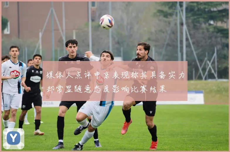 媒体人点评申京表现称其具备实力却常显随意态度影响比赛结果