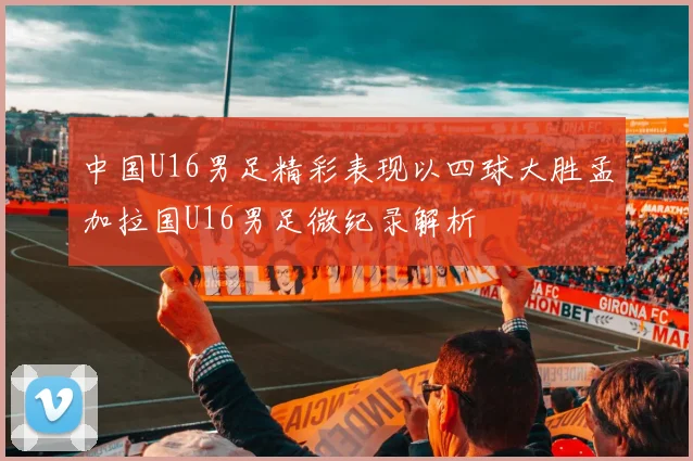 中国U16男足精彩表现以四球大胜孟加拉国U16男足微纪录解析
