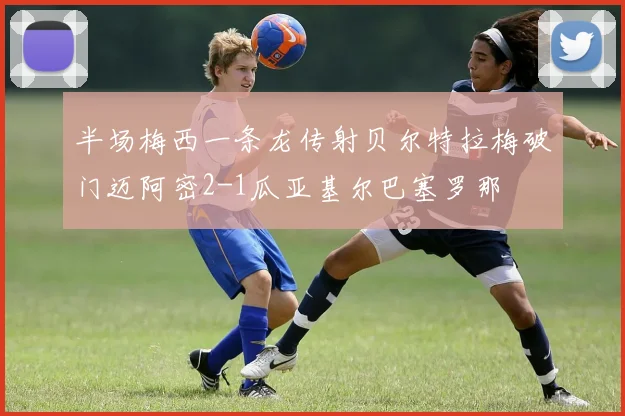半场梅西一条龙传射贝尔特拉梅破门迈阿密2-1瓜亚基尔巴塞罗那