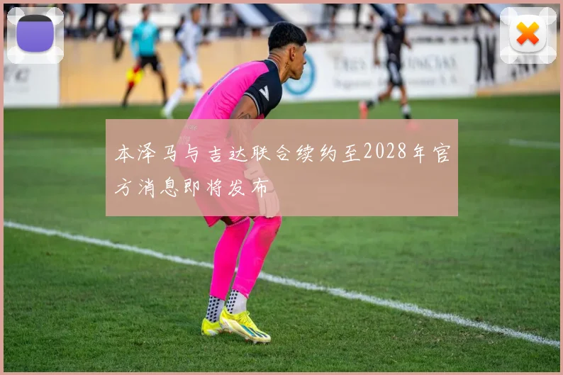 本泽马与吉达联合续约至2028年官方消息即将发布
