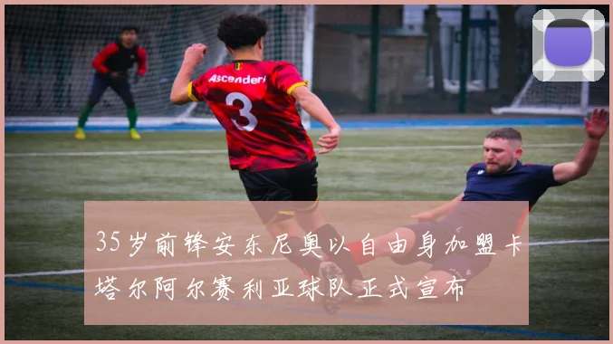 35岁前锋安东尼奥以自由身加盟卡塔尔阿尔赛利亚球队正式宣布