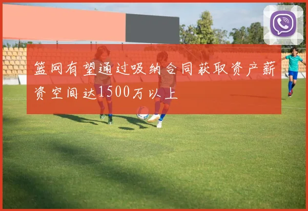 篮网有望通过吸纳合同获取资产薪资空间达1500万以上