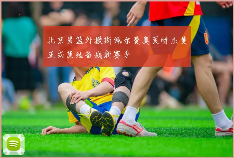 北京男篮外援斯佩尔曼奥莫特杰曼正式集结备战新赛季