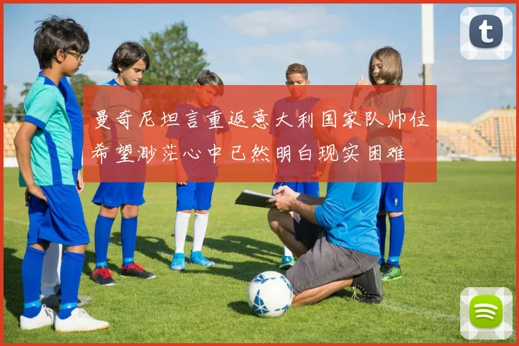 曼奇尼坦言重返意大利国家队帅位希望渺茫心中已然明白现实困难
