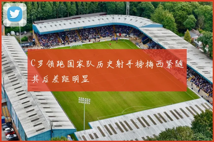 C罗领跑国家队历史射手榜梅西紧随其后差距明显