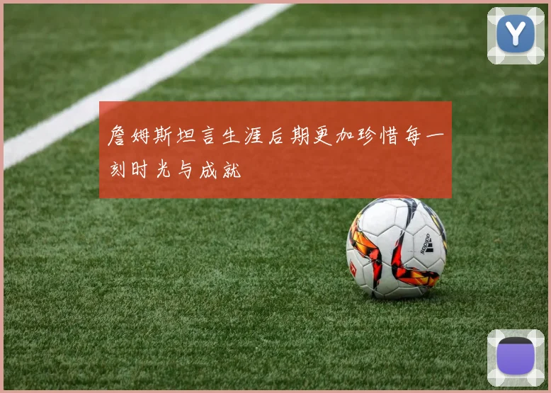 詹姆斯坦言生涯后期更加珍惜每一刻时光与成就