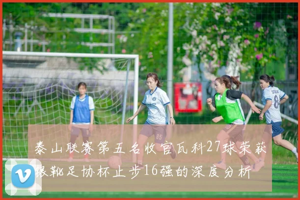 泰山联赛第五名收官瓦科27球荣获银靴足协杯止步16强的深度分析