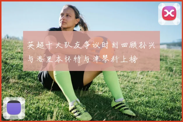 英超十大队友争议时刻回顾孙兴慜与洛里本怀特与津琴科上榜