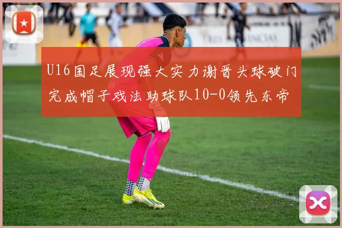 U16国足展现强大实力谢晋头球破门完成帽子戏法助球队10-0领先东帝汶