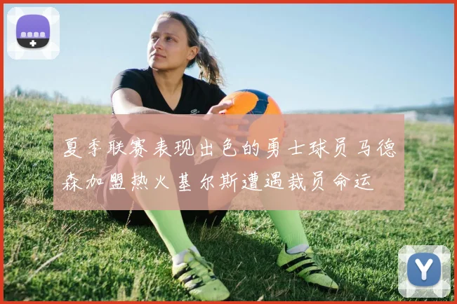夏季联赛表现出色的勇士球员马德森加盟热火基尔斯遭遇裁员命运