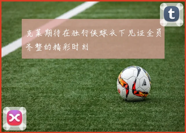 克莱期待在独行侠球衣下见证全员齐整的精彩时刻
